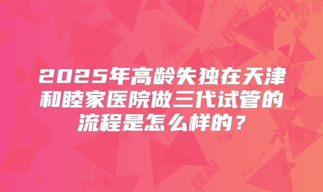 2025年高龄失独在天津和睦家医院做三代试管的流程是怎么样的？
