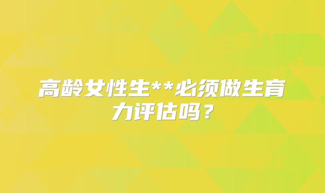 高龄女性生**必须做生育力评估吗？
