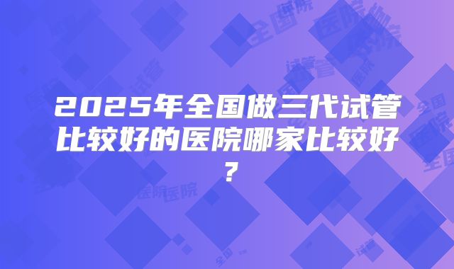 2025年全国做三代试管比较好的医院哪家比较好？