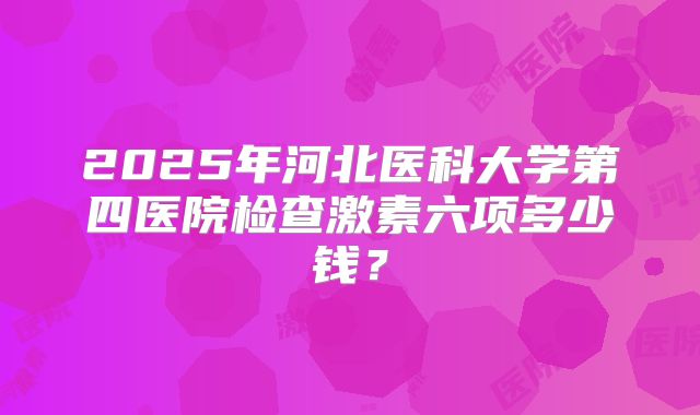 2025年河北医科大学第四医院检查激素六项多少钱?