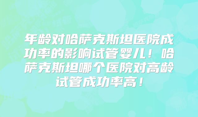 年龄对哈萨克斯坦医院成功率的影响试管婴儿！哈萨克斯坦哪个医院对高龄试管成功率高！