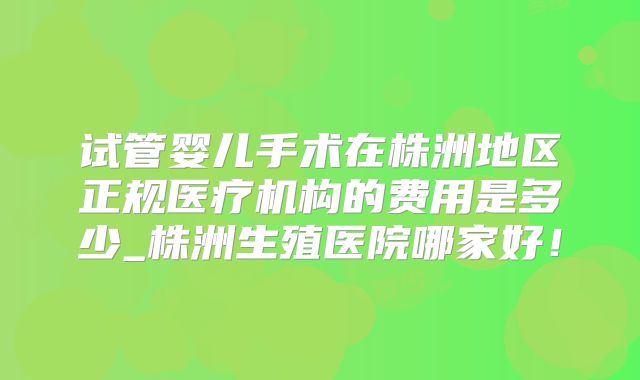试管婴儿手术在株洲地区正规医疗机构的费用是多少_株洲生殖医院哪家好！