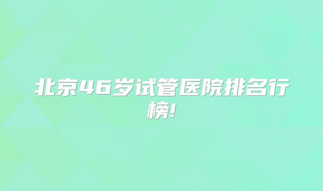 北京46岁试管医院排名行榜!