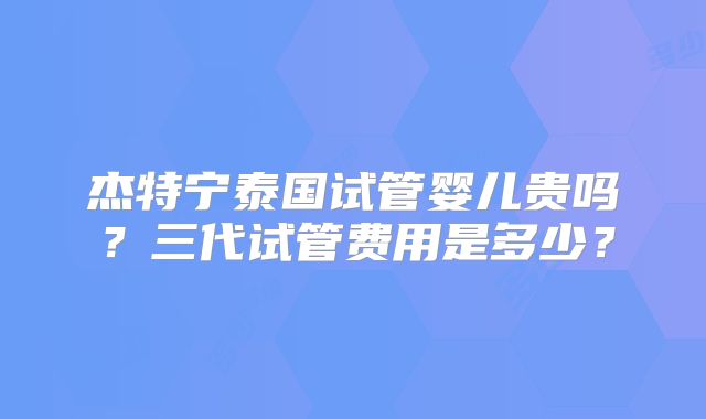 杰特宁泰国试管婴儿贵吗？三代试管费用是多少？