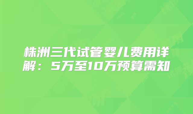 株洲三代试管婴儿费用详解：5万至10万预算需知