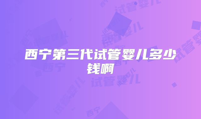 西宁第三代试管婴儿多少钱啊