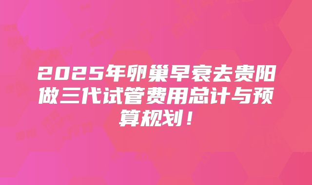 2025年卵巢早衰去贵阳做三代试管费用总计与预算规划！