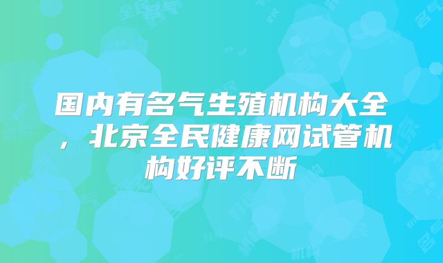 国内有名气生殖机构大全，北京全民健康网试管机构好评不断