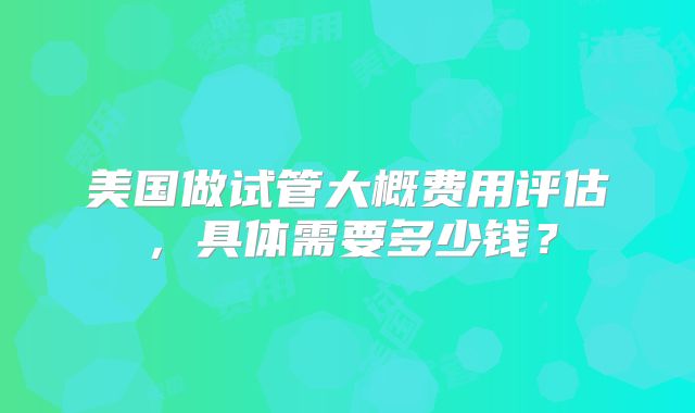 美国做试管大概费用评估，具体需要多少钱？