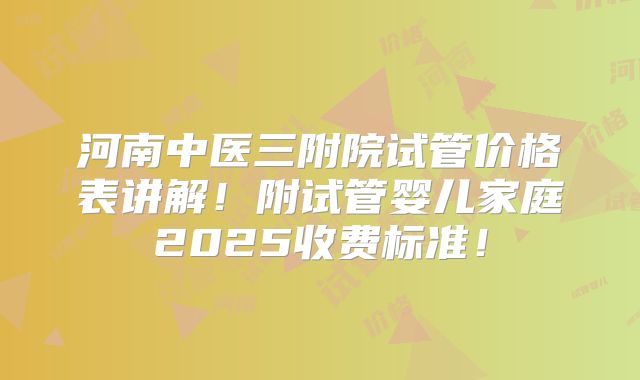河南中医三附院试管价格表讲解!附试管婴儿家庭2025收费标准!