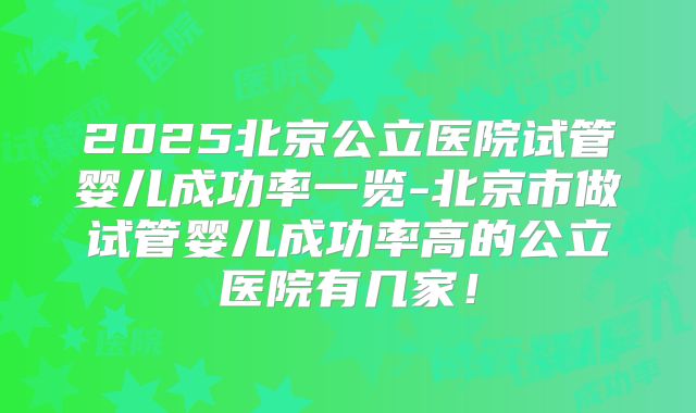 2025北京公立医院试管婴儿成功率一览-北京市做试管婴儿成功率高的公立医院有几家!