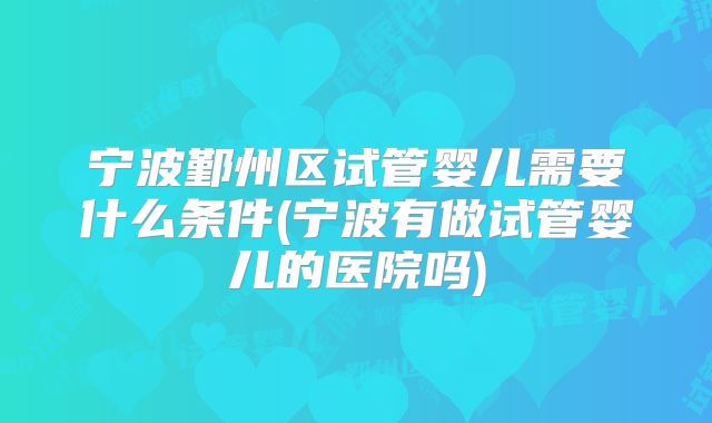 宁波鄞州区试管婴儿需要什么条件(宁波有做试管婴儿的医院吗)