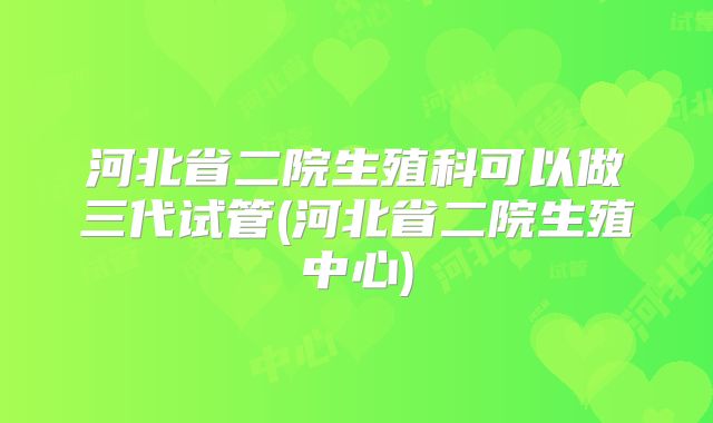 河北省二院生殖科可以做三代试管(河北省二院生殖中心)