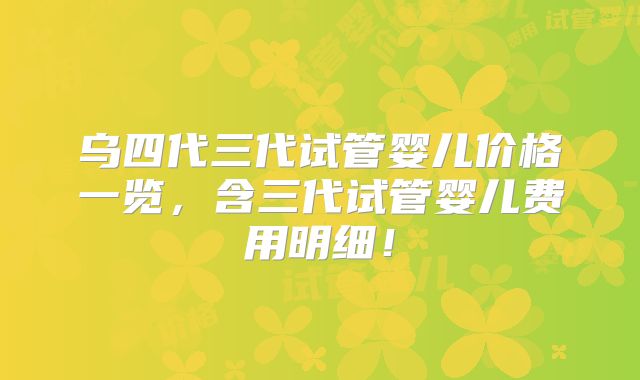 乌四代三代试管婴儿价格一览，含三代试管婴儿费用明细！