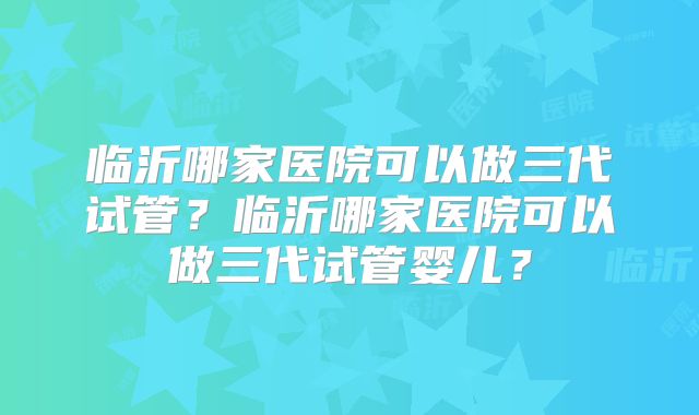 临沂哪家医院可以做三代试管?临沂哪家医院可以做三代试管婴儿?
