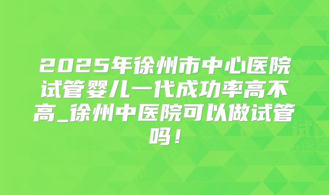 2025年徐州市中心医院试管婴儿一代成功率高不高_徐州中医院可以做试管吗！
