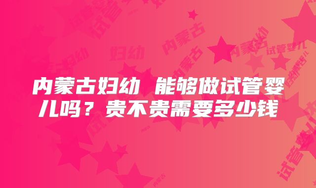 内蒙古妇幼 能够做试管婴儿吗?贵不贵需要多少钱