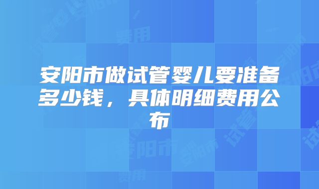 安阳市做试管婴儿要准备多少钱，具体明细费用公布