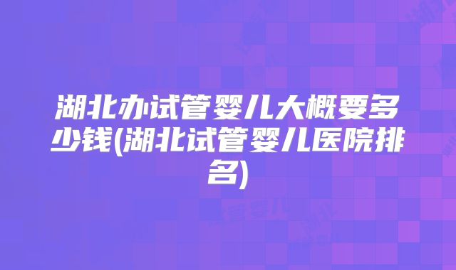 湖北办试管婴儿大概要多少钱(湖北试管婴儿医院排名)