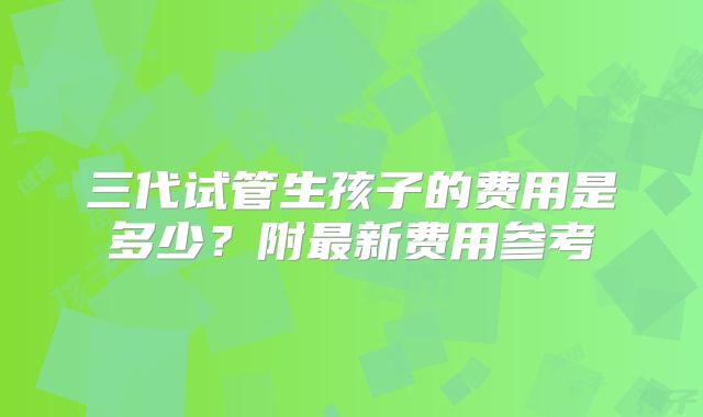三代试管生孩子的费用是多少？附最新费用参考