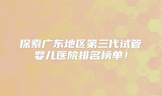 探索广东地区第三代试管婴儿医院排名榜单！