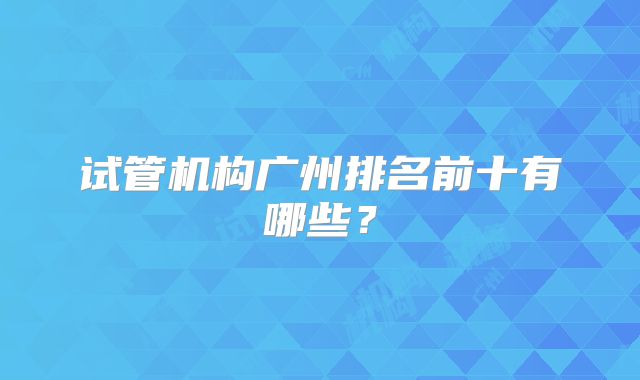 试管机构广州排名前十有哪些？