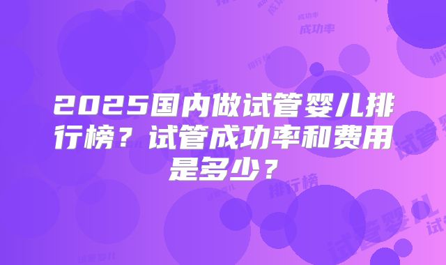 2025国内做试管婴儿排行榜？试管成功率和费用是多少？