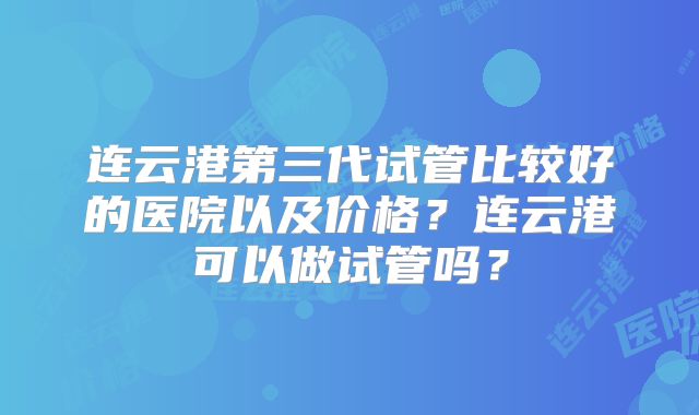 连云港第三代试管比较好的医院以及价格?连云港可以做试管吗?