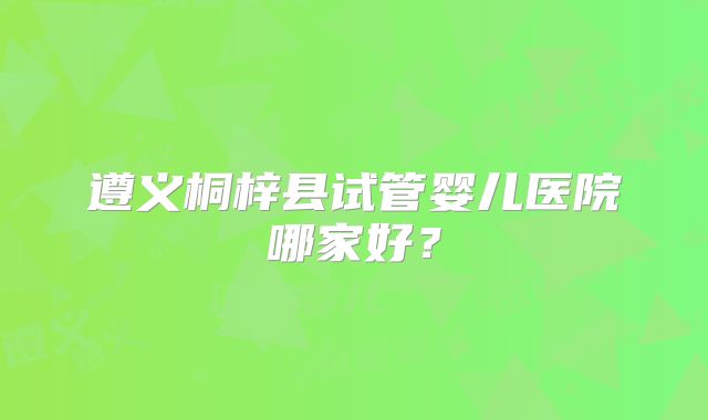 遵义桐梓县试管婴儿医院哪家好?