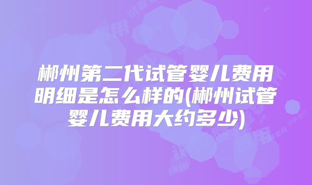 郴州第二代试管婴儿费用明细是怎么样的(郴州试管婴儿费用大约多少)