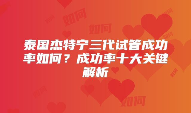 泰国杰特宁三代试管成功率如何?成功率十大关键解析