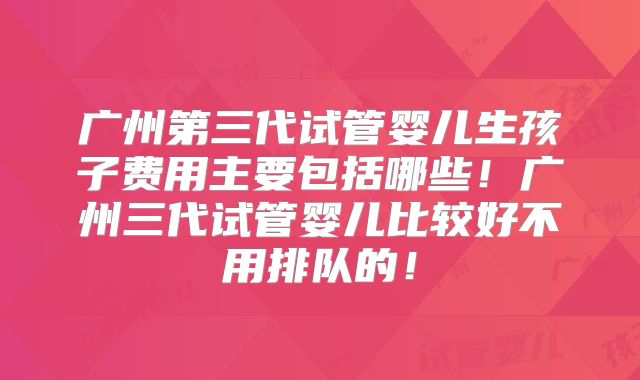 广州第三代试管婴儿生孩子费用主要包括哪些!广州三代试管婴儿比较好不用排队的!