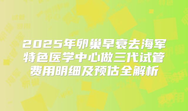 2025年卵巢早衰去海军特色医学中心做三代试管费用明细及预估全解析