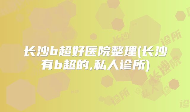 长沙b超好医院整理(长沙有b超的,私人诊所)