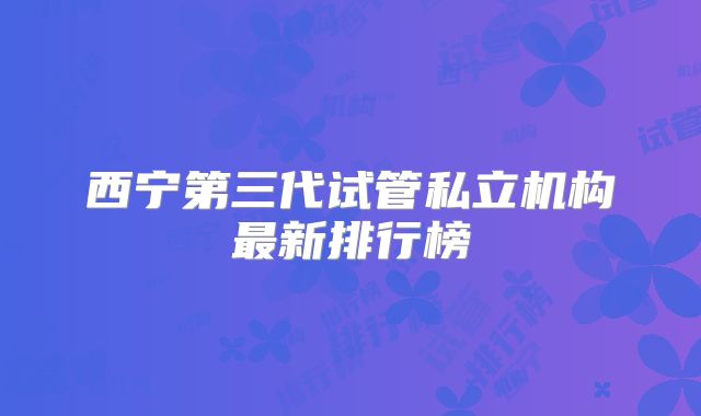 西宁第三代试管私立机构最新排行榜