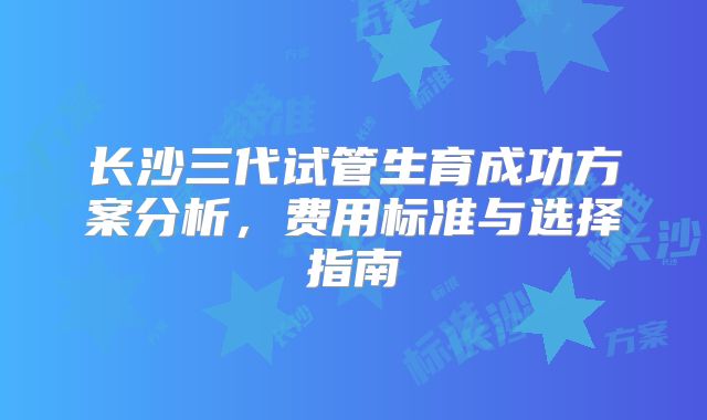 长沙三代试管生育成功方案分析，费用标准与选择指南
