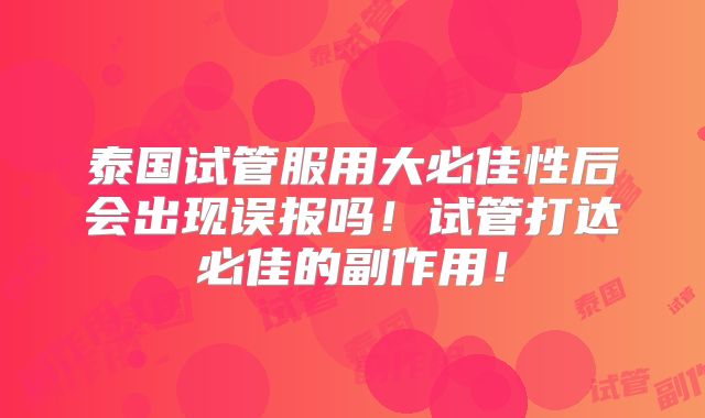 泰国试管服用大必佳性后会出现误报吗！试管打达必佳的副作用！