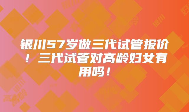 银川57岁做三代试管报价!三代试管对高龄妇女有用吗!