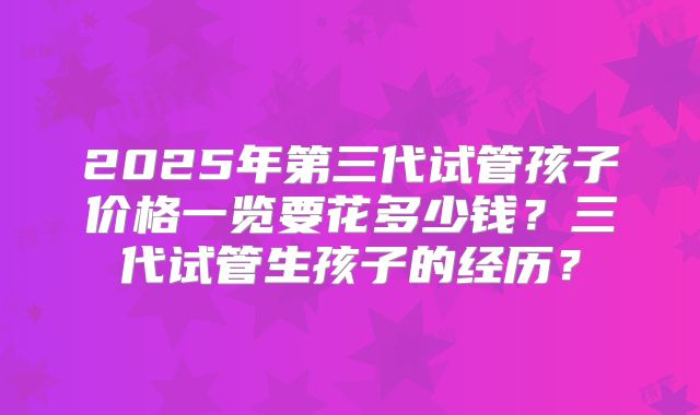 2025年第三代试管孩子价格一览要花多少钱？三代试管生孩子的经历？