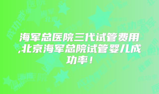 海军总医院三代试管费用,北京海军总院试管婴儿成功率！