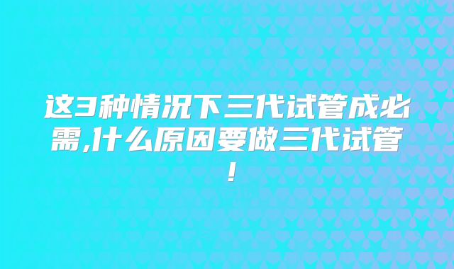 这3种情况下三代试管成必需,什么原因要做三代试管！
