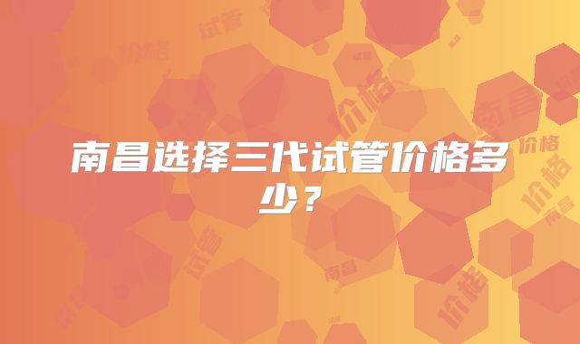 南昌选择三代试管价格多少?