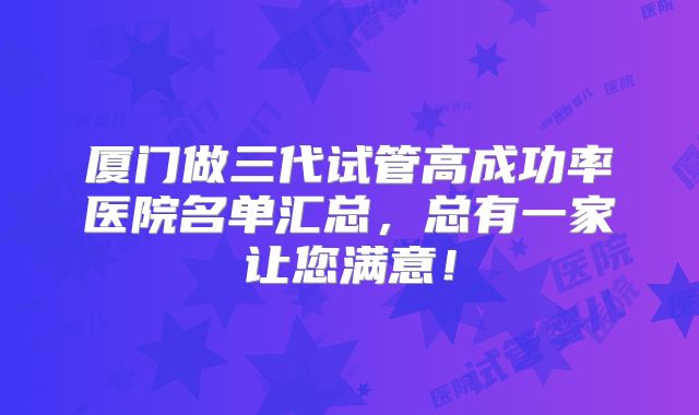 厦门做三代试管高成功率医院名单汇总，总有一家让您满意！