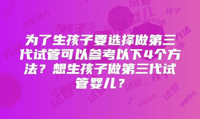 为了生孩子要选择做第三代试管可以参考以下4个方法？想生孩子做第三代试管婴儿？