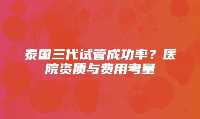 泰国三代试管成功率?医院资质与费用考量
