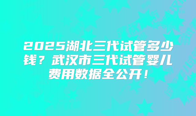 2025湖北三代试管多少钱？武汉市三代试管婴儿费用数据全公开！