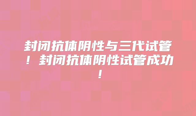 封闭抗体阴性与三代试管！封闭抗体阴性试管成功！