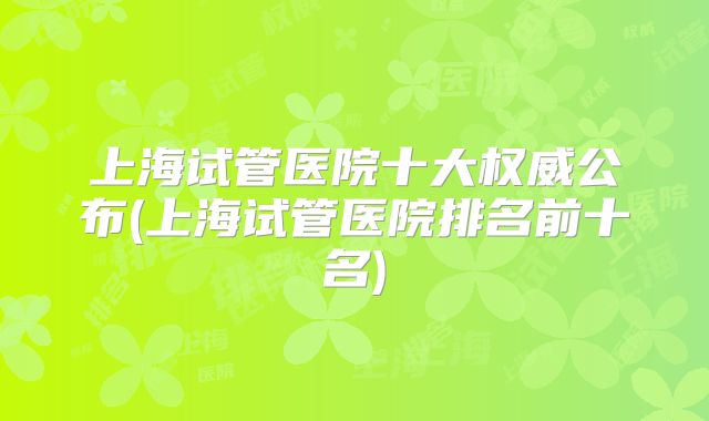 上海试管医院十大权威公布(上海试管医院排名前十名)