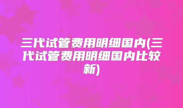 三代试管费用明细国内(三代试管费用明细国内比较新)