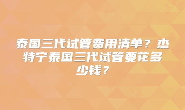 泰国三代试管费用清单?杰特宁泰国三代试管要花多少钱?